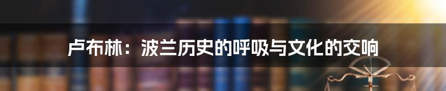 卢布林:波兰历史的呼吸与文化的交响