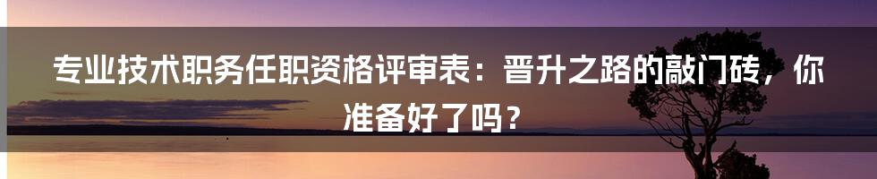 专业技术职务任职资格评审表：晋升之路的敲门砖，你准备好了吗？