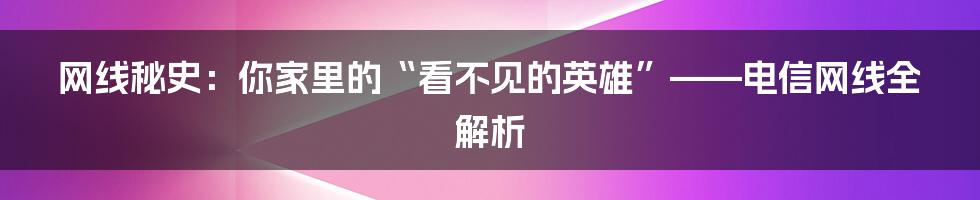 网线秘史:你家里的“看不见的英雄”——电信网线全解析