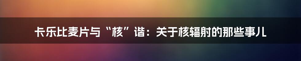 卡乐比麦片与“核”谐：关于核辐射的那些事儿