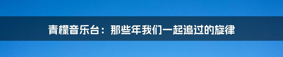 青檬音乐台:那些年我们一起追过的旋律