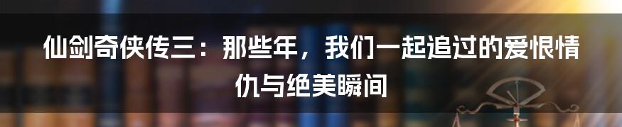 仙剑奇侠传三：那些年，我们一起追过的爱恨情仇与绝美瞬间