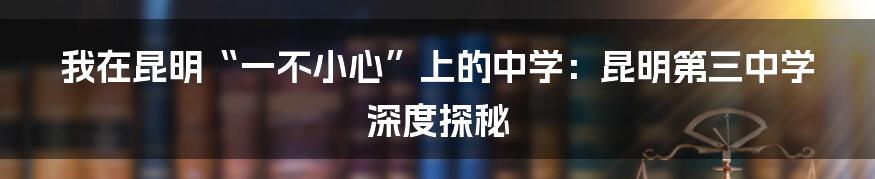 我在昆明“一不小心”上的中学:昆明第三中学深度探秘