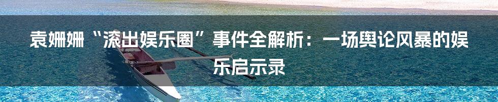 袁姗姗“滚出娱乐圈”事件全解析：一场舆论风暴的娱乐启示录