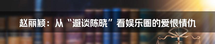 赵丽颖：从“避谈陈晓”看娱乐圈的爱恨情仇
