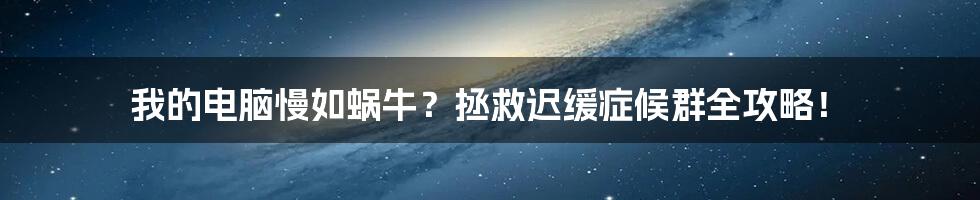 我的电脑慢如蜗牛？拯救迟缓症候群全攻略！