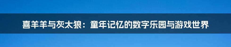 喜羊羊与灰太狼：童年记忆的数字乐园与游戏世界