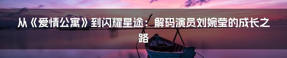 从《爱情公寓》到闪耀星途：解码演员刘婉莹的成长之路