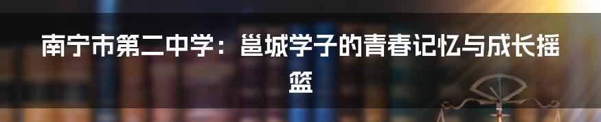 南宁市第二中学:邕城学子的青春记忆与成长摇篮