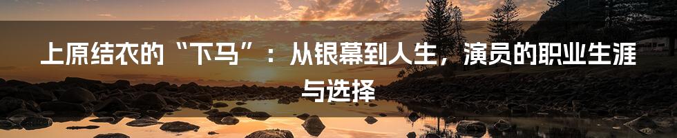上原结衣的“下马”：从银幕到人生，演员的职业生涯与选择