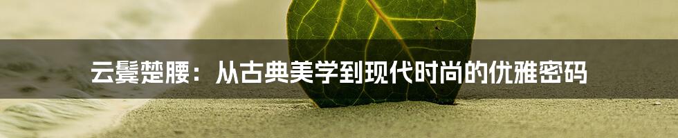 云鬓楚腰：从古典美学到现代时尚的优雅密码