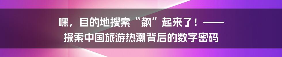 嘿,目的地搜索“飙”起来了!—— 探索中国旅游热潮背后的数字密码