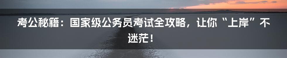 考公秘籍：国家级公务员考试全攻略，让你“上岸”不迷茫！