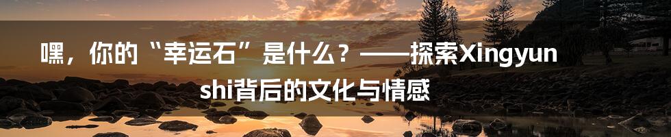 嘿，你的“幸运石”是什么？——探索Xingyunshi背后的文化与情感
