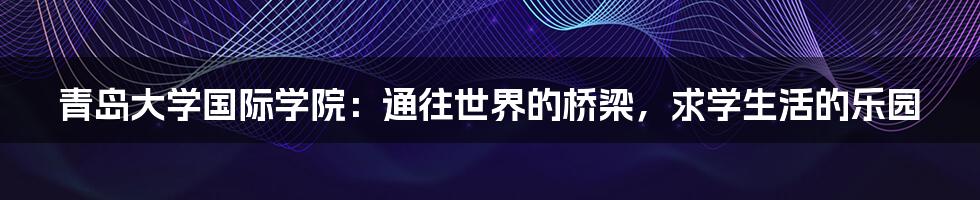 青岛大学国际学院：通往世界的桥梁，求学生活的乐园