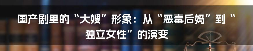 国产剧里的“大嫂”形象：从“恶毒后妈”到“独立女性”的演变