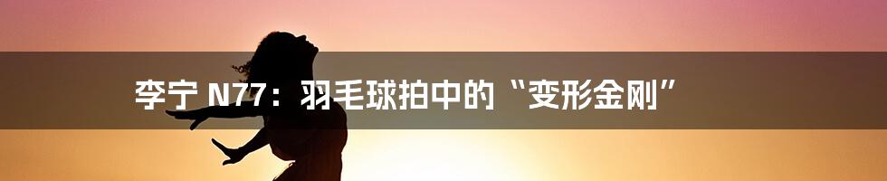李宁 N77：羽毛球拍中的“变形金刚”