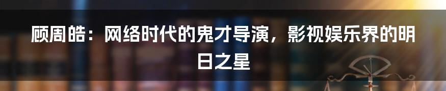 顾周皓：网络时代的鬼才导演，影视娱乐界的明日之星