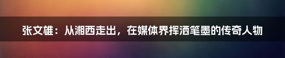 张文雄：从湘西走出，在媒体界挥洒笔墨的传奇人物