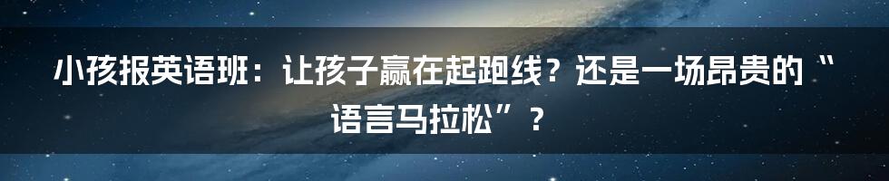 小孩报英语班：让孩子赢在起跑线？还是一场昂贵的“语言马拉松”？