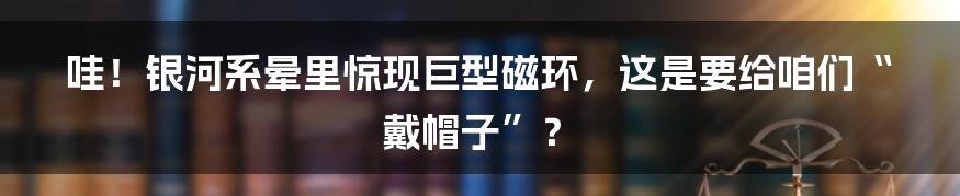 哇！银河系晕里惊现巨型磁环，这是要给咱们“戴帽子”？