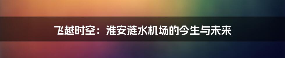 飞越时空:淮安涟水机场的今生与未来