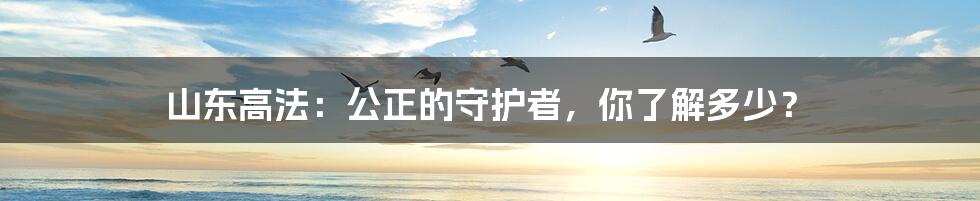 山东高法：公正的守护者，你了解多少？