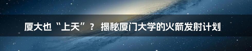 厦大也“上天”？ 揭秘厦门大学的火箭发射计划