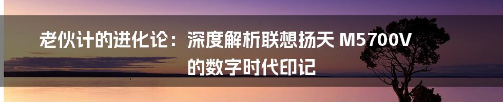 老伙计的进化论：深度解析联想扬天 M5700V 的数字时代印记