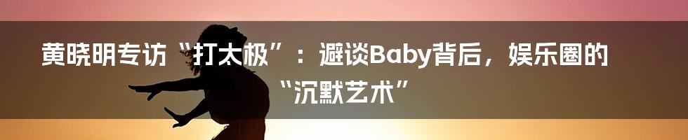黄晓明专访“打太极”：避谈Baby背后，娱乐圈的“沉默艺术”