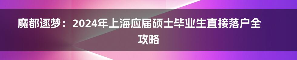 魔都逐梦:2024年上海应届硕士毕业生直接落户全攻略