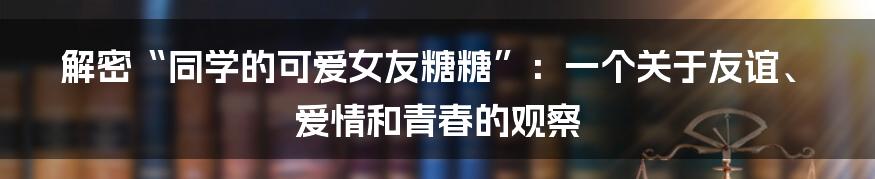 解密“同学的可爱女友糖糖”：一个关于友谊、爱情和青春的观察