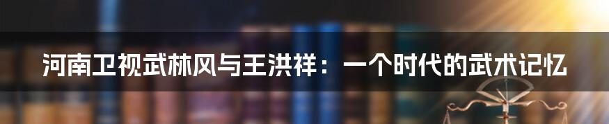 河南卫视武林风与王洪祥：一个时代的武术记忆