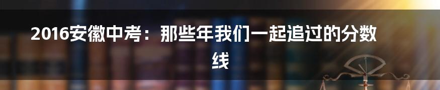 2016安徽中考:那些年我们一起追过的分数线