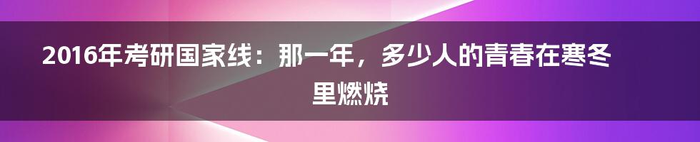 2016年考研国家线：那一年，多少人的青春在寒冬里燃烧