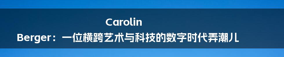 Carolin Berger:一位横跨艺术与科技的数字时代弄潮儿