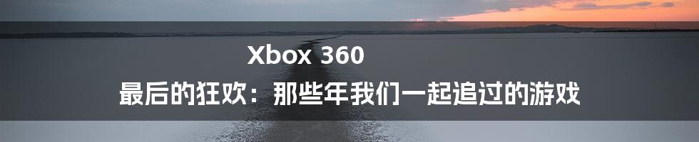 Xbox 360 最后的狂欢:那些年我们一起追过的游戏