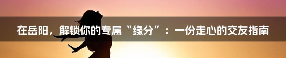 在岳阳，解锁你的专属“缘分”：一份走心的交友指南