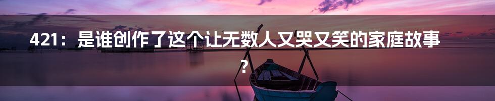 421：是谁创作了这个让无数人又哭又笑的家庭故事？