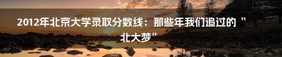 2012年北京大学录取分数线:那些年我们追过的“北大梦”