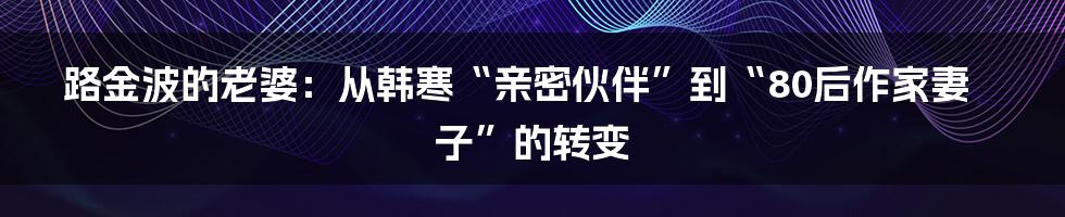 路金波的老婆：从韩寒“亲密伙伴”到“80后作家妻子”的转变