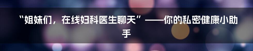 “姐妹们,在线妇科医生聊天”——你的私密健康小助手