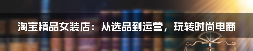 淘宝精品女装店:从选品到运营,玩转时尚电商