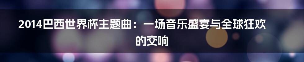 2014巴西世界杯主题曲：一场音乐盛宴与全球狂欢的交响