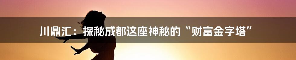 川鼎汇:探秘成都这座神秘的“财富金字塔”