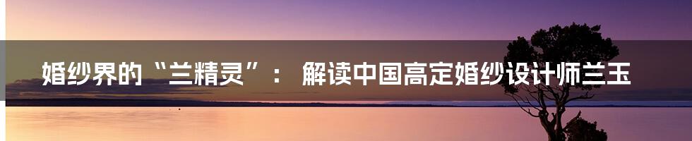 婚纱界的“兰精灵”： 解读中国高定婚纱设计师兰玉