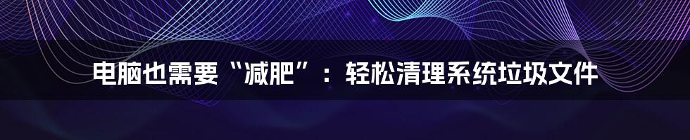 电脑也需要“减肥”:轻松清理系统垃圾文件