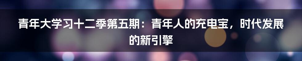 青年大学习十二季第五期:青年人的充电宝,时代发展的新引擎