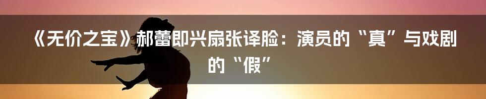 《无价之宝》郝蕾即兴扇张译脸：演员的“真”与戏剧的“假”