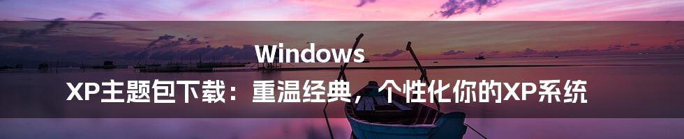 Windows XP主题包下载：重温经典，个性化你的XP系统